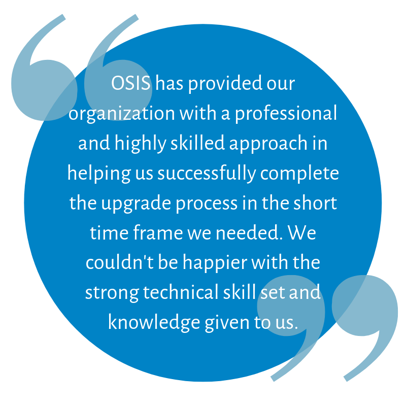 OSIS has provided our organization with a professional and highly skilled approach in helping us successfully complete the upgrade process in the short time frame we needed. We couldn't be happier